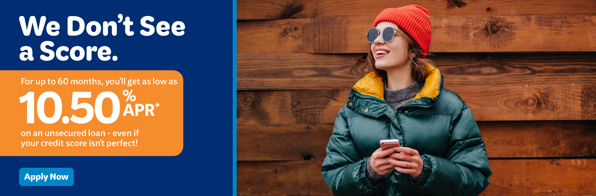 We don't see a score. For up to 60 months, you'll get as low as 10.50% APR* on an unsecured loan - even if your credit score isn't perfect.