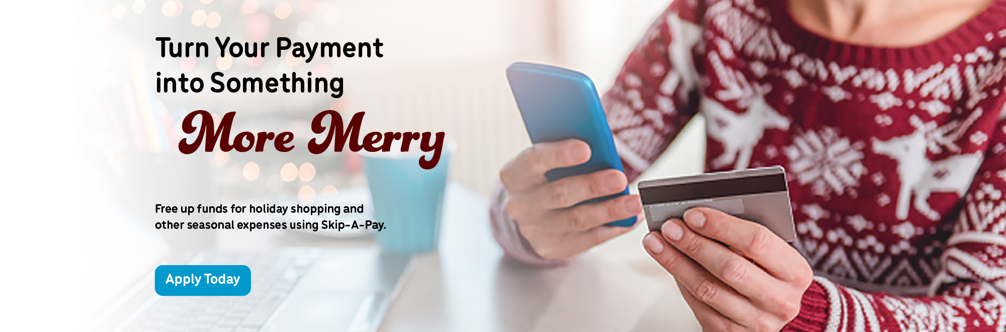 Turn your payment into something more merry. Free up funds for holiday shopping and other seasonal expenses using Skip a Pay. Apply today!