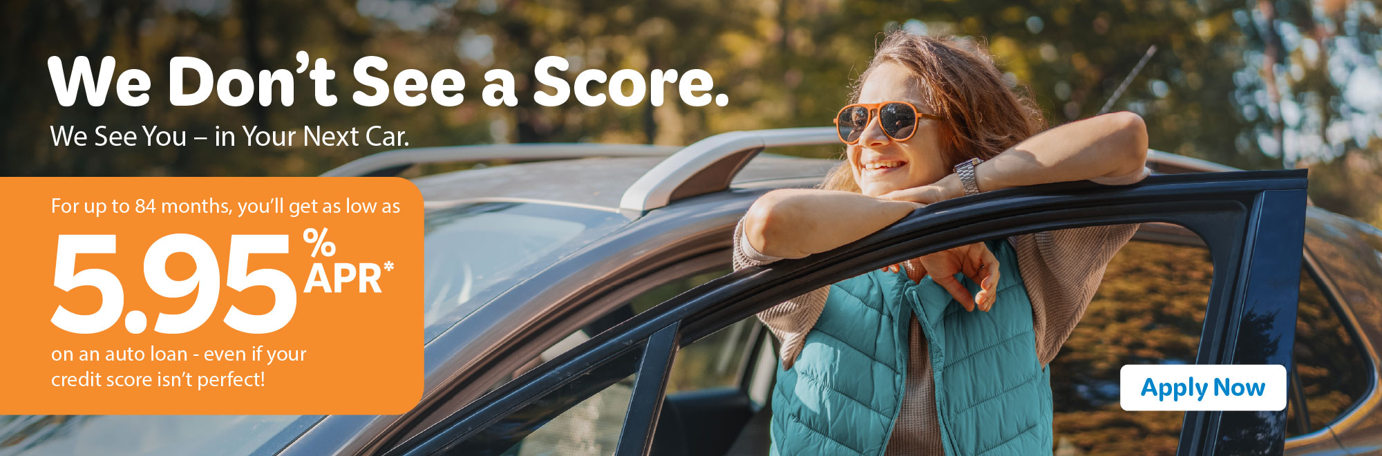 We don't see a score. We see you in your next car. For up to 84 months, you'll get as low as 5.95% APR* on an auto loan - even if your credit score isn't perfect