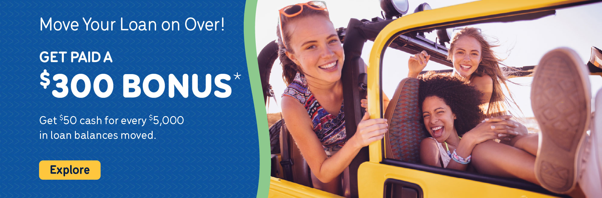 Get paid a $300 Bonus* when you move your loan on over to us! Get $50 cash for every $5,000 in loan balances moved.